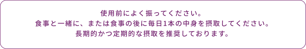 使用前によく振ってください。 食事と一緒に、または食事の後に毎日1本の中身を摂取してください。 長期的かつ定期的な摂取を推奨しております。